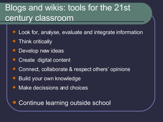Blogs and wikis: tools for the 21st century classroom Look for, analyse, evaluate and integrate information  Think critically Develop new ideas Create  digital content Connect, collaborate & respect others’ opinions Build your own  knowledge Make decissions and choices Continue learning outside school 