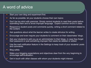A word of advice Start your own blog and experiment first. As far as possible, let your students choose their own topics   Don’t be too strict with grammar. Simply remind students to read their posts before submitting them and to avoid improper language.  Exploit common errors in class. Respond to student posts and comments quickly, writing a short comment related to the content.  Ask questions about what the learner writes to create stimulus for writing. Encourage and even require your students to comment on their classmates’ blogs.  Ask your students to add you as an administrator to their blogs, in case they forget their password or post something improper that needs be deleted or edited. Use the mail notification feature in the Settings to keep track of your students’ posts and comments. Blog safely Make your blogging expectations and objectives clear from the very beginning to encourage self-evaluation. Get in touch with other classes with whom your students might interact. 