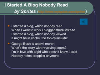 I Started A Blog Nobody Read    by Sprites   ( http:// www.myspace.com /sprites ) I started a blog, which nobody read When I went to work I blogged there instead I started a blog, which nobody viewed It might be in cache, the topics include: George Bush is an evil moron What’s the story with revolving doors? I’m in love with a girl who doesn’t know I exist Nobody hates preppies anymore 