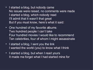 I started a blog, but nobody came No issues were raised, no comments were made I started a blog, which nobody read I’ll admit that it wasn’t that great But if you must know, here’s what it said: One hundred of my favorite albums Two hundred people I can’t take Four hundred movies I would like to recommend Ten celebrities, four of whom I might assassinate I started a blog, I sent you the link I wanted the world (you) to know what I think I started a blog, but when I read yours It made me forget what I had started mine for 