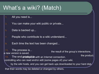 What’s a wiki? (Match) All you need is... You can make your wiki public or private... Data is backed up... People who contribute to a wiki understand... Each time the text has been changed... The process is... The end product is... a new version is saved. the result of the group’s interactions. a computer with an Internet connection. controlling who can read and/or edit (some pages of) your wiki. the product. by the wiki hosts, and you can get back ups downloaded to your hard disk.  that their words may be deleted or changed by others. 