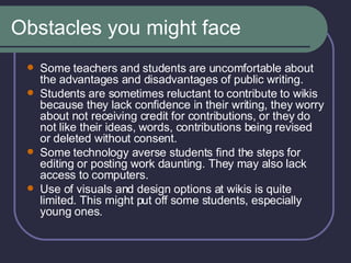 Obstacles you might face Some teachers and students are uncomfortable about the advantages and disadvantages of public writing.  Students are sometimes reluctant to contribute to wikis because they lack confidence in their writing, they worry about not receiving credit for contributions, or they do not like their ideas, words, contributions being revised or deleted without consent.  Some technology averse students find the steps for editing or posting work daunting. They may also lack access to computers.  Use of visuals and design options at wikis is quite limited. This might put off some students, especially young ones.  