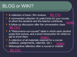 BLOG or WIKI? A collection of book / film reviews  A commented collection of useful links for your course, to which the students and the teacher contribute.  A follow-up discussion after the conversation class  A "Welcome-to-our-course!" table in which each student posts their picture, and a short introduction for others to get to know them  A collection of all materials required for a course (syllabus, assignments, calendar, etc.)  Metacognitive reflection after a course or module  BLOG BLOG BLOG WIKI WIKI WIKI 