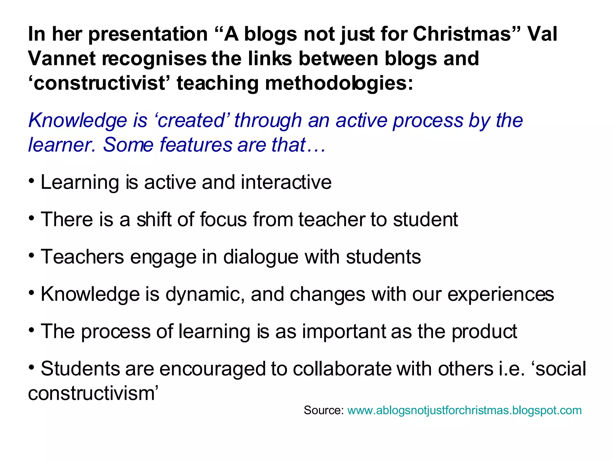 In her presentation “A blogs not just for Christmas” Val Vannet recognises the links between blogs and ‘constructivist’ teaching methodologies: Knowledge is ‘created’ through an active process by the learner. Some features are that… Learning is active and interactive There is a shift of focus from teacher to student Teachers engage in dialogue with students Knowledge is dynamic, and changes with our experiences The process of learning is as important as the product Students are encouraged to collaborate with others i.e. ‘social constructivism’ Source:  www.ablogsnotjustforchristmas.blogspot.com   