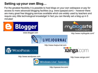 Setting up your own Blog… For the greatest flexibility it is possible to host blogs on your own webspace or pay for access to more advanced blogging facilities (e.g. www.typepad.com) – however there are many great free blogging services available which are widely used by teachers and require very little technological knowledge! In fact you can literally set a blog up in 5 minutes! http://www.xanga.com/ http://www.wordpress.com http://www.livejournal.com www.blogger.com http://www.myblogsite.com / http://spaces.live.com/ 