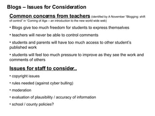 Blogs – Issues for Consideration Common concerns from teachers   (identifed by A November “Blogging: shift of control” in “Coming of Age – an introduction to the new world wide web) Blogs give too much freedom for students to express themselves teachers will never be able to control comments students and parents will have too much access to other student’s published work students will feel too much pressure to improve as they see the work and comments of others Issues for staff to consider.. copyright issues rules needed (against cyber bulling) moderation evaluation of plausibility / accuracy of information school / county policies? 