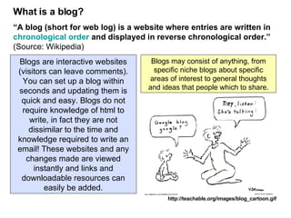 What is a blog? “ A blog (short for web log) is a website where entries are written in  chronological order  and displayed in reverse chronological order.”   (Source: Wikipedia) http://teachable.org/images/blog_cartoon.gif Blogs are interactive websites (visitors can leave comments). You can set up a blog within seconds and updating them is quick and easy. Blogs do not require knowledge of html to write, in fact they are not dissimilar to the time and knowledge required to write an email! These websites and any changes made are viewed instantly and links and downloadable resources can easily be added. Blogs may consist of anything, from specific niche blogs about specific areas of interest to general thoughts and ideas that people which to share. 