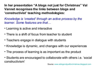 In her presentation “A blogs not just for Christmas” Val Vannet recognises the links between blogs and ‘constructivist’ teaching methodologies: Knowledge is ‘created’ through an active process by the learner. Some features are that… Learning is active and interactive There is a shift of focus from teacher to student Teachers engage in dialogue with students Knowledge is dynamic, and changes with our experiences The process of learning is as important as the product Students are encouraged to collaborate with others i.e. ‘social constructivism’ Source:  www.ablogsnotjustforchristmas.blogspot.com   