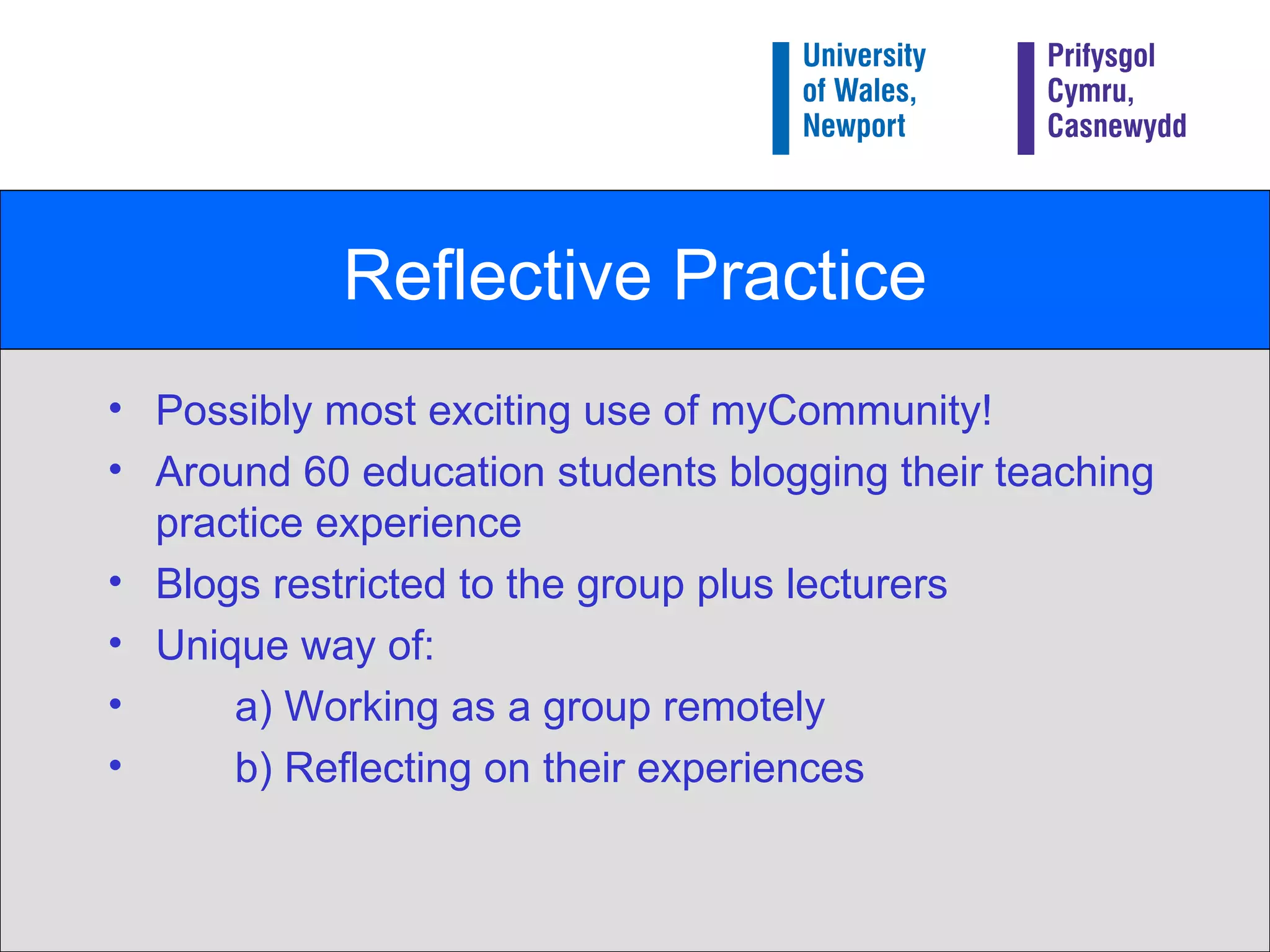 Reflective Practice Possibly most exciting use of myCommunity! Around 60 education students blogging their teaching practice experience Blogs restricted to the group plus lecturers Unique way of: a) Working as a group remotely b) Reflecting on their experiences 