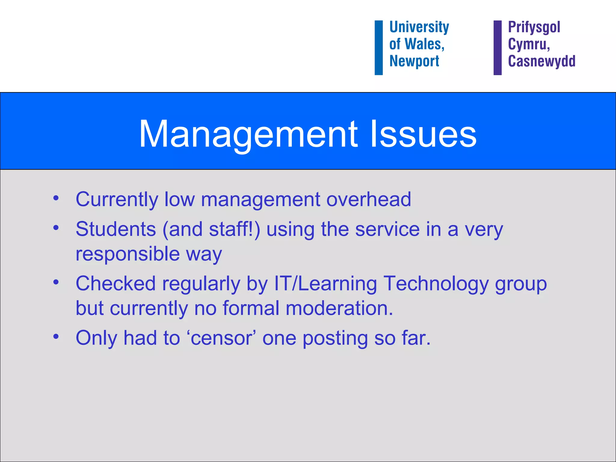 Management Issues Currently low management overhead Students (and staff!) using the service in a very responsible way Checked regularly by IT/Learning Technology group but currently no formal moderation. Only had to ‘censor’ one posting so far. 