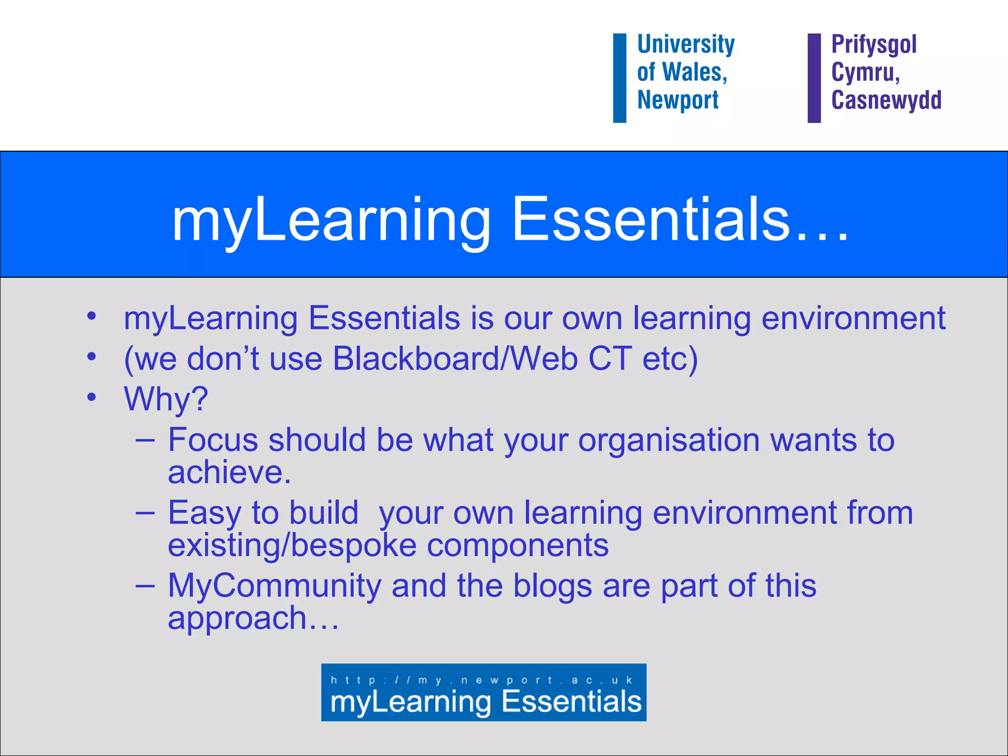 myLearning Essentials… myLearning Essentials is our own learning environment  (we don’t use Blackboard/Web CT etc) Why? Focus should be what your organisation wants to achieve. Easy to build  your own learning environment from existing/bespoke components MyCommunity and the blogs are part of this approach… 