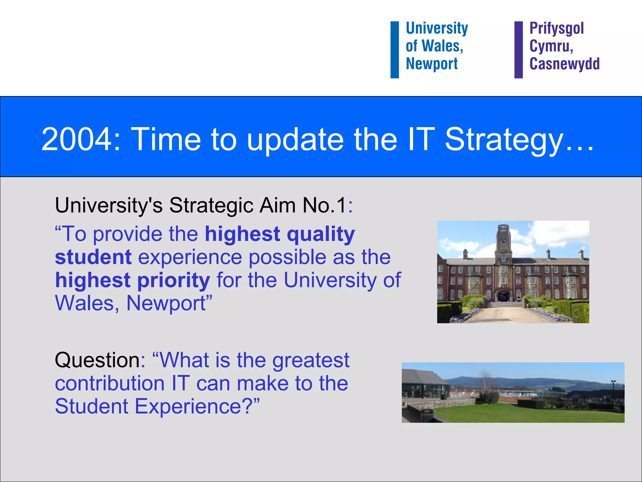 2004: Time to update the IT Strategy… University's Strategic Aim No.1 : “ To provide the  highest quality student  experience possible as the  highest priority  for the University of Wales, Newport”  Question : “What is the greatest contribution IT can make to the Student Experience?” 
