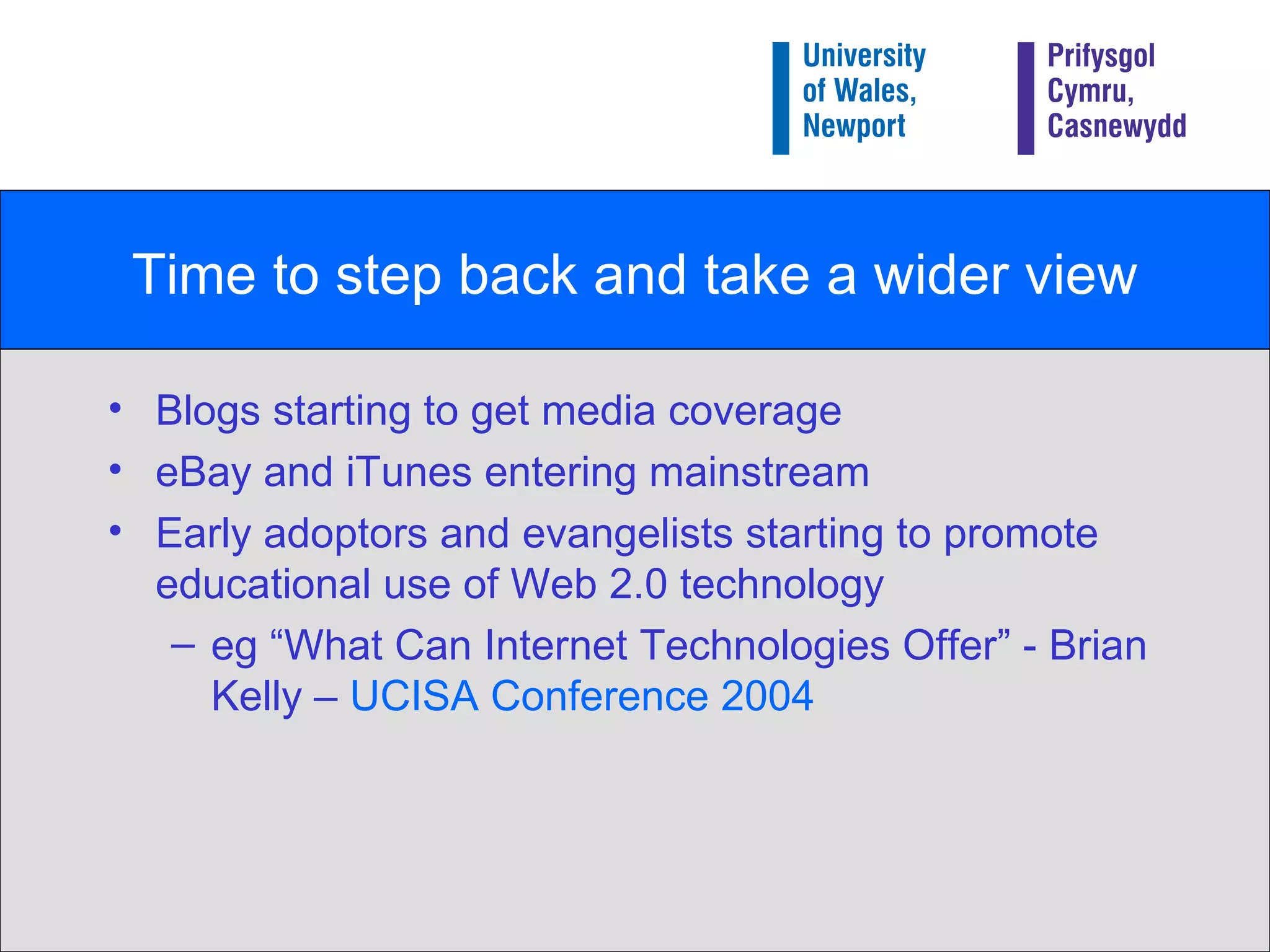 Time to step back and take a wider view Blogs starting to get media coverage eBay and iTunes entering mainstream Early adoptors and evangelists starting to promote educational use of Web 2.0 technology eg “What Can Internet Technologies Offer” - Brian Kelly –  UCISA Conference 2004 