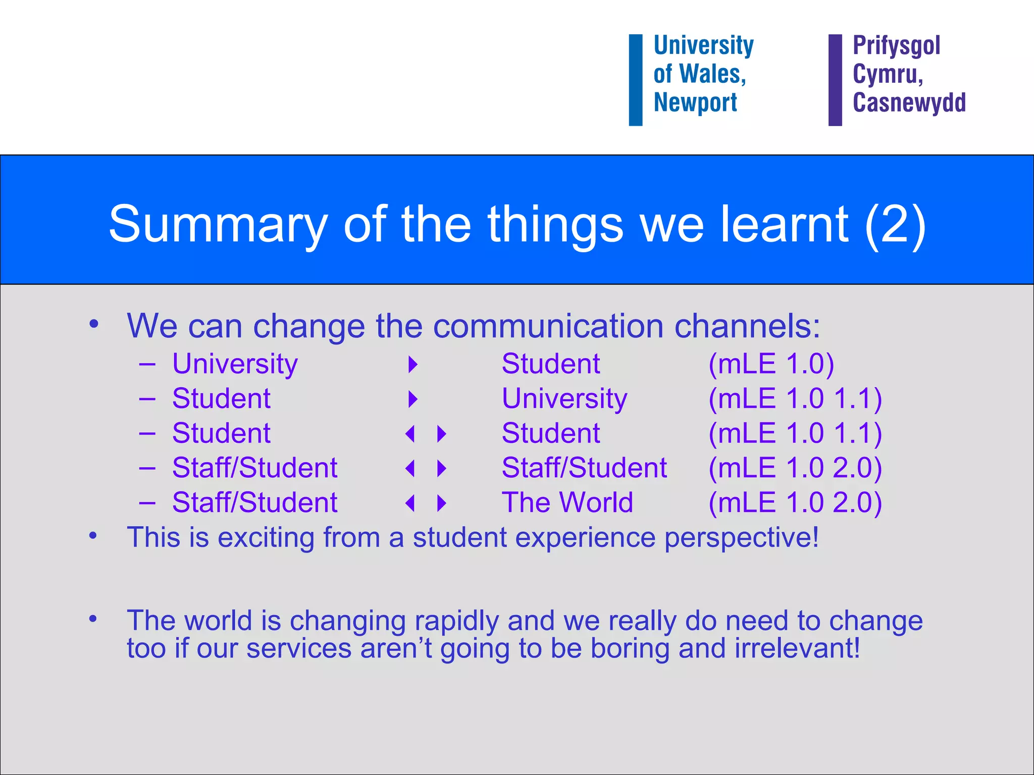 Summary of the things we learnt (2) We can change the communication channels: University     Student  (mLE 1.0) Student   University (mLE 1.0 1.1) Student     Student  (mLE 1.0 1.1) Staff/Student     Staff/Student  (mLE 1.0 2.0) Staff/Student     The World  (mLE 1.0 2.0) This is exciting from a student experience perspective! The world is changing rapidly and we really do need to change too if our services aren’t going to be boring and irrelevant! 