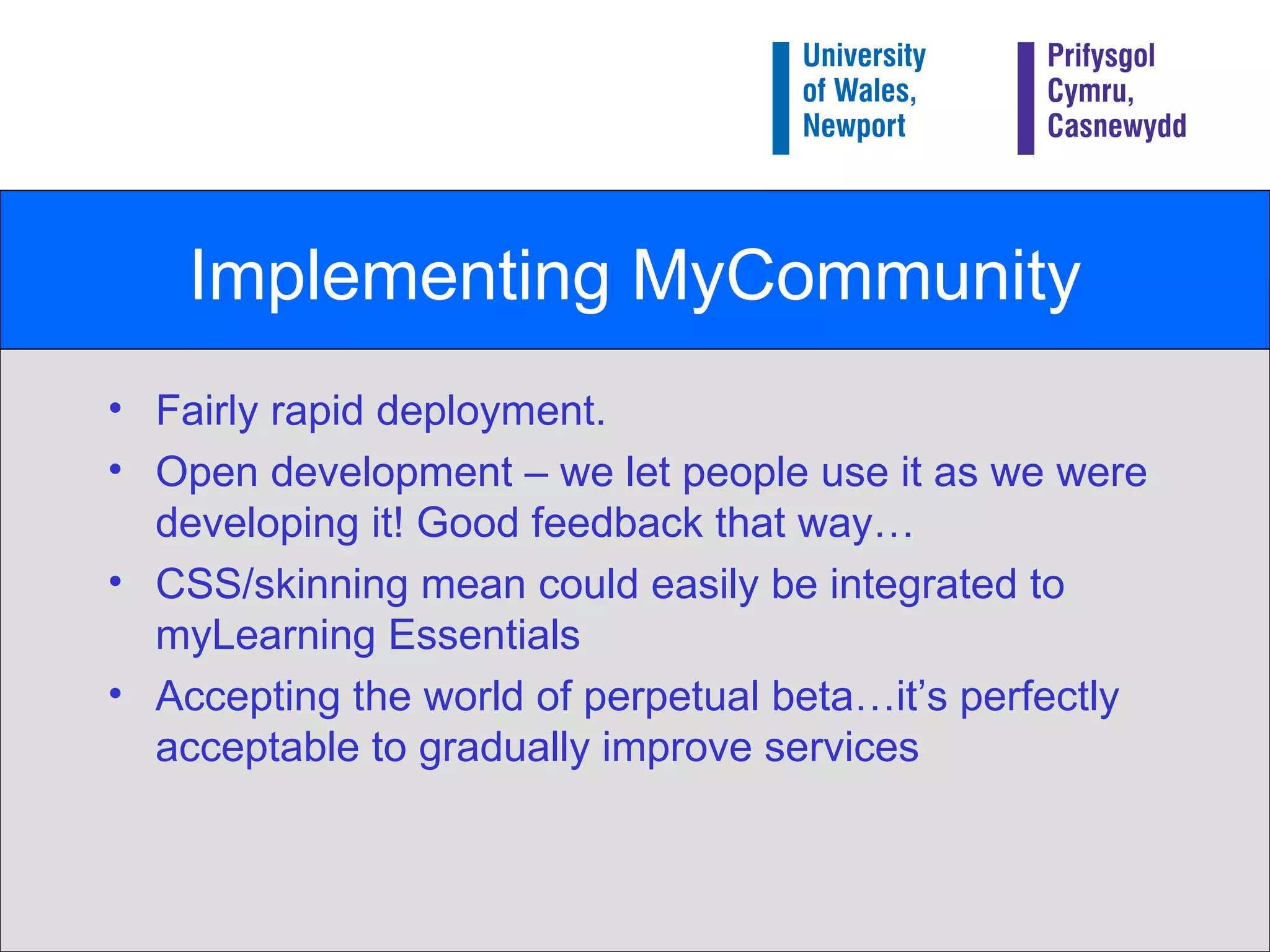 Implementing MyCommunity Fairly rapid deployment. Open development – we let people use it as we were developing it! Good feedback that way… CSS/skinning mean could easily be integrated to myLearning Essentials Accepting the world of perpetual beta…it’s perfectly acceptable to gradually improve services 