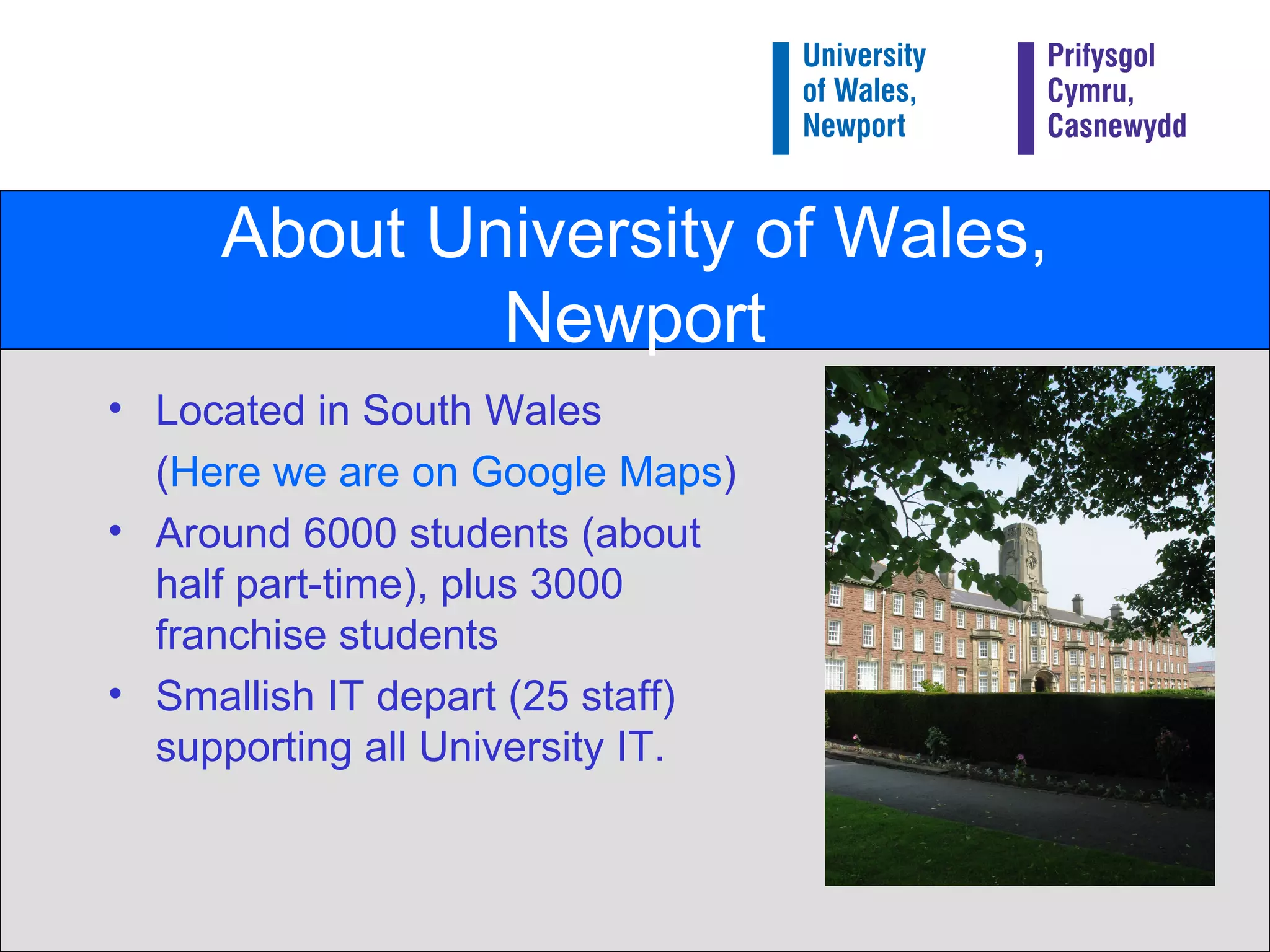 About University of Wales, Newport Located in South Wales ( Here we are on Google Maps ) Around 6000 students (about half part-time), plus 3000 franchise students Smallish IT depart (25 staff) supporting all University IT. 