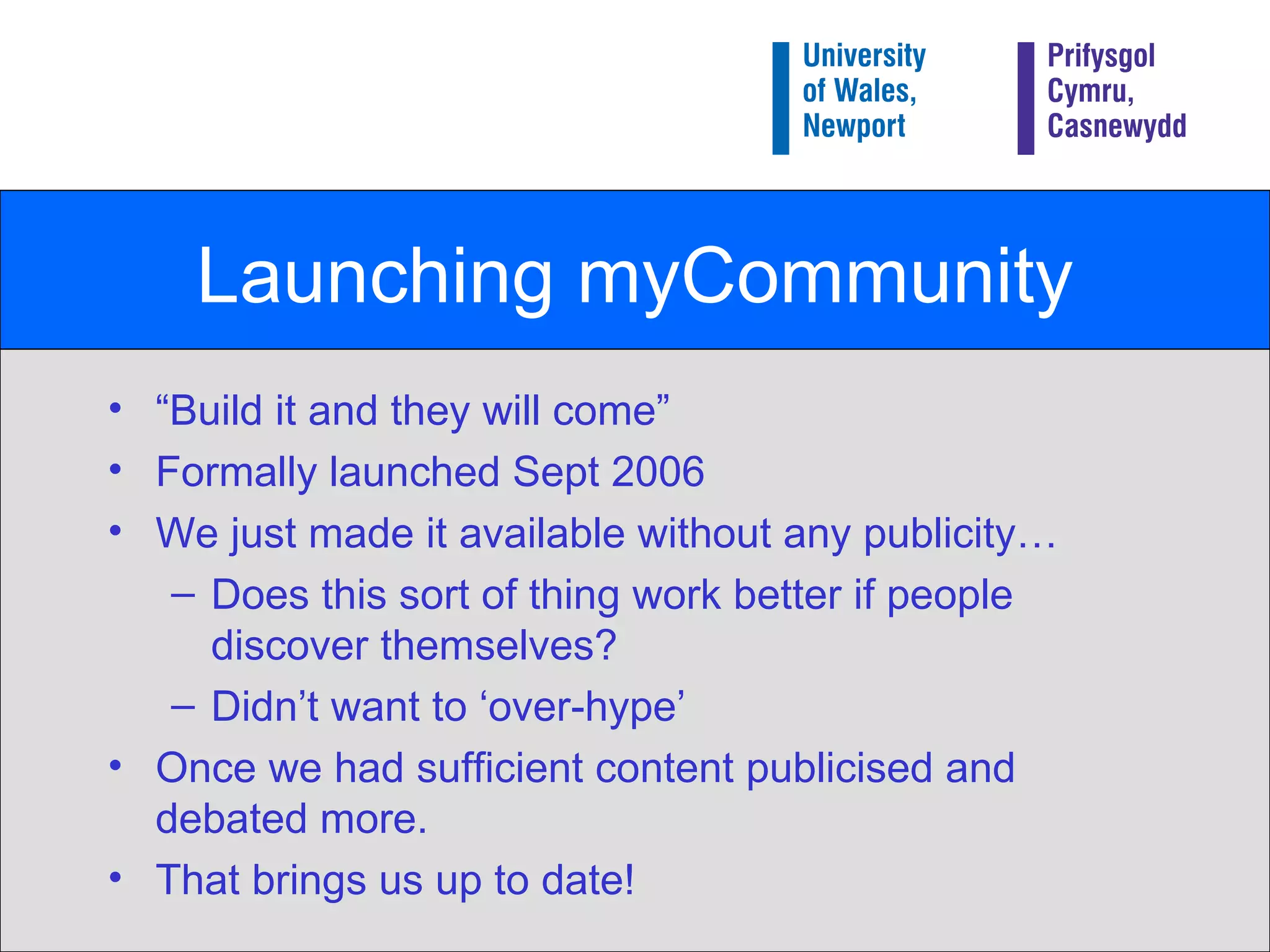 Launching myCommunity “ Build it and they will come” Formally launched Sept 2006 We just made it available without any publicity… Does this sort of thing work better if people discover themselves? Didn’t want to ‘over-hype’ Once we had sufficient content publicised and debated more. That brings us up to date! 