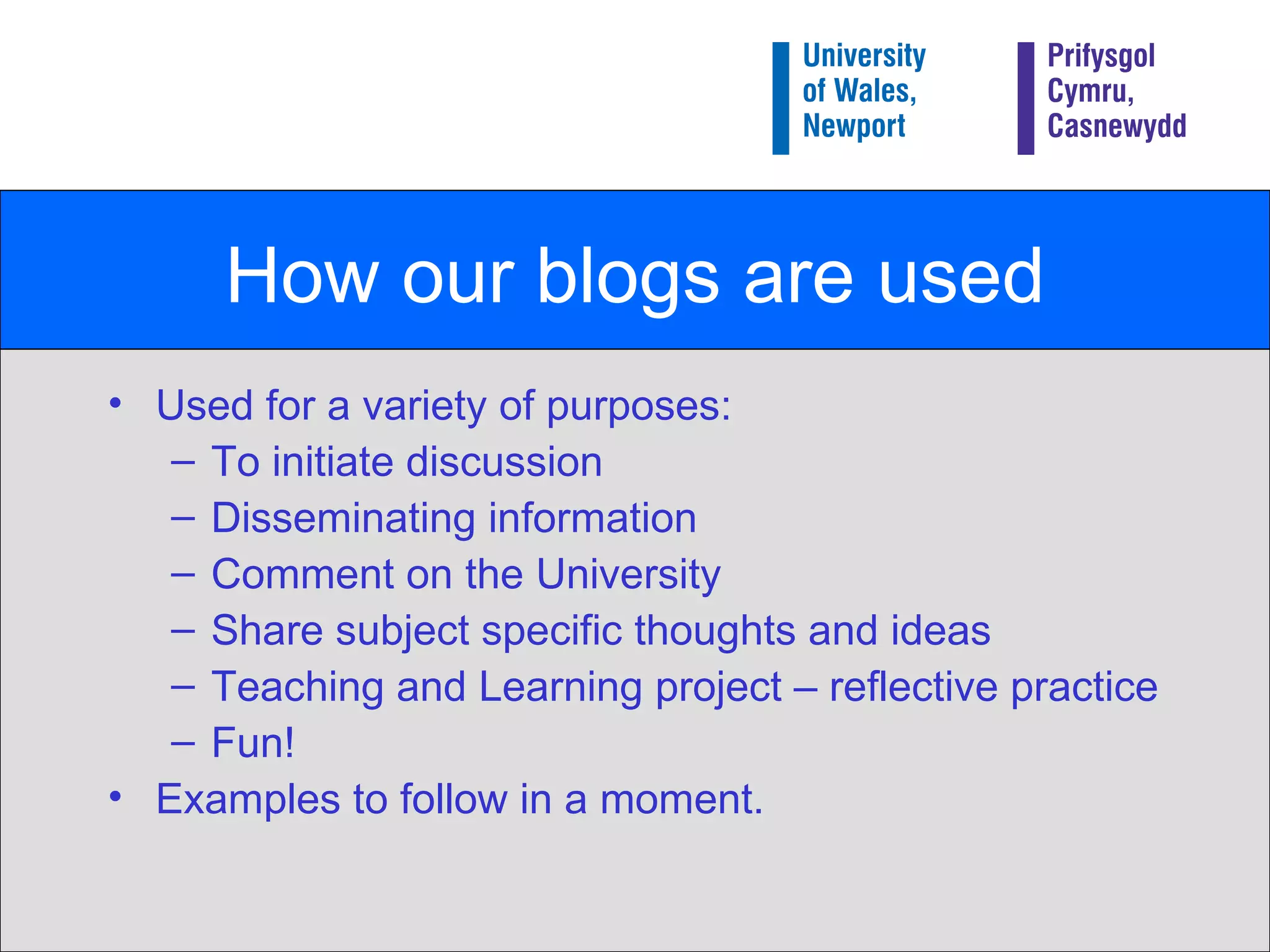 How our blogs are used Used for a variety of purposes: To initiate discussion Disseminating information Comment on the University Share subject specific thoughts and ideas Teaching and Learning project – reflective practice Fun! Examples to follow in a moment. 