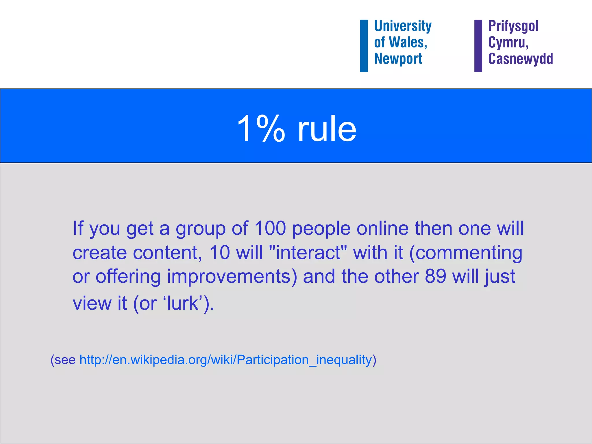 1% rule If you get a group of 100 people online then one will create content, 10 will "interact" with it (commenting or offering improvements) and the other 89 will just view it (or ‘lurk’).   (see  http:// en.wikipedia.org/wiki/Participation_inequality ) 