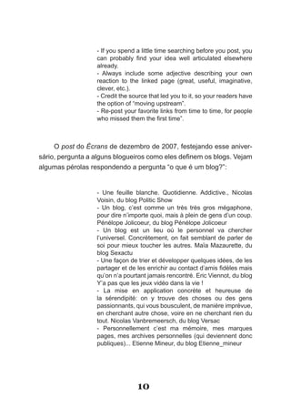 - If you spend a little time searching before you post, you
                  can­ probably­ find­ your­ idea­ well­ articulated­ elsewhere­
                  already.
                  - Always include some adjective describing your own
                  reaction to the linked page (great, useful, imaginative,
                  clever, etc.).
                  - Credit the source that led you to it, so your readers have
                  the option of “moving upstream”.
                  - Re-post your favorite links from time to time, for people
                  who­missed­them­the­first­time”.



     O post do Écrans de dezembro de 2007, festejando esse aniver-
sário,­pergunta­a­alguns­blogueiros­como­eles­definem­os­blogs.­Vejam­
algumas pérolas respondendo a pergunta “o que é um blog?”:


                  - Une feuille blanche. Quotidienne. Addictive., Nicolas
                  Voisin,­du­blog­Politic­Show
                  - Un blog, c’est comme un très très gros mégaphone,
                  pour dire n’importe quoi, mais à plein de gens d’un coup.
                  Pénélope Jolicoeur, du blog Pénélope Jolicoeur
                  - Un blog est un lieu où le personnel va chercher
                  l’universel. Concrètement, on fait semblant de parler de
                  soi pour mieux toucher les autres. Maïa Mazaurette, du
                  blog Sexactu
                  - Une façon de trier et développer quelques idées, de les
                  partager­et­de­les­enrichir­au­contact­d’amis­fidèles­mais­
                  qu’on­n’a­pourtant­jamais­rencontré.­Eric­Viennot,­du­blog­
                  Y’a pas que les jeux vidéo dans la vie !
                  - La mise en application concrète et heureuse de
                  la sérendipité: on y trouve des choses ou des gens
                  passionnants, qui vous bousculent, de manière imprévue,
                  en cherchant autre chose, voire en ne cherchant rien du
                  tout.­Nicolas­Vanbremeersch,­du­blog­Versac
                  - Personnellement c’est ma mémoire, mes marques
                  pages, mes archives personnelles (qui deviennent donc
                  publiques)... Etienne Mineur, du blog Etienne_mineur




                                 10
 