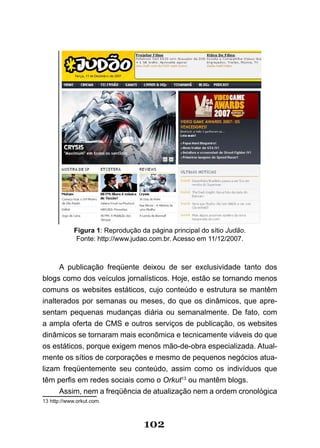 Figura 1: Reprodução da página principal do sítio Judão.
              Fonte: http://www.judao.com.br. Acesso em 11/12/2007.



      A publicação freqüente deixou de ser exclusividade tanto dos
blogs como dos veículos jornalísticos. Hoje, estão se tornando menos
comuns os websites estáticos, cujo conteúdo e estrutura se mantêm
inalterados por semanas ou meses, do que os dinâmicos, que apre-
sentam pequenas mudanças diária ou semanalmente. De fato, com
a ampla oferta de CMS e outros serviços de publicação, os websites
dinâmicos se tornaram mais econômica e tecnicamente viáveis do que
os estáticos, porque exigem menos mão-de-obra especializada. Atual-
mente os sítios de corporações e mesmo de pequenos negócios atua-
lizam freqüentemente seu conteúdo, assim como os indivíduos que
têm perfis em redes sociais como o Orkut13 ou mantêm blogs.
      Assim, nem a freqüência de atualização nem a ordem cronológica
13 http://www.orkut.com.



                                   102
 
