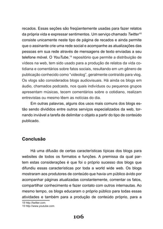 recados. Essas seções são freqüentemente usadas para fazer relatos
da própria vida e expressar sentimentos. Um serviço chamado Twitter18
consiste unicamente neste tipo de página de recados e ainda permite
que o assinante crie uma rede social e acompanhe as atualizações das
pessoas em sua rede através de mensagens de texto enviadas a seu
telefone móvel. O YouTube,19 repositório que permite a distribuição de
vídeos na web, tem sido usado para a produção de relatos da vida co-
tidiana e comentários sobre fatos sociais, resultando em um gênero de
publicação conhecido como “videolog”, geralmente contraído para vlog.
Os vlogs são considerados blogs audiovisuais. Há ainda os blogs em
áudio, chamados podcasts, nos quais indivíduos ou pequenos grupos
apresentam músicas, tecem comentários sobre o cotidiano, realizam
entrevistas ou mesmo lêem as notícias do dia.
      Em outras palavras, alguns dos usos mais comuns dos blogs es-
tão sendo divididos entre outros serviços especializados da web, tor-
nando inviável a tarefa de delimitar o objeto a partir do tipo de conteúdo
publicado.



Conclusão

      Há uma difusão de certas características típicas dos blogs para
websites de todos os formatos e funções. A premissa da qual par-
tem estas considerações é que foi o próprio sucesso dos blogs que
difundiu essas características por toda a world wide web. Os blogs
mostraram aos produtores de conteúdo que havia um público ávido por
acompanhar páginas atualizadas constantemente, comentar os fatos,
compartilhar conhecimento e fazer contato com outros internautas. Ao
mesmo tempo, os blogs educaram o próprio público para todas essas
atividades e também para a produção de conteúdo próprio, para a
18 http://twitter.com.
19 http://www.youtube.com.



                               106
 