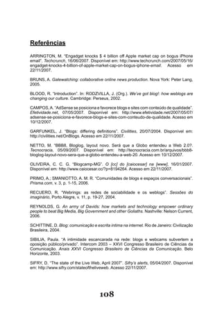 Referências

ARRINGTON, M. “Engadget knocks $ 4 billion off Apple market cap on bogus iPhone
email”. Techcrunch, 16/06/2007. Disponível em: http://www.techcrunch.com/2007/05/16/
engadget-knocks-4-billion-of-apple-market-cap-on-bogus-iphone-email. Acesso em
22/11/2007.

BRUNS, A. Gatewatching: collaborative online news production. Nova York: Peter Lang,
2005.

BLOOD, R. “Introduction”. In: RODZVILLA, J. (Org.). We’ve got blog!: how weblogs are
changing our culture. Cambridge: Perseus, 2002.

CAMPOS, A. “AdSense se posiciona e favorece blogs e sites com conteúdo de qualidade”.
Efetividade.net, 07/05/2007. Disponível em: http://www.efetividade.net/2007/05/07/
adsense-se-posiciona-e-favorece-blogs-e-sites-com-conteudo-de-qualidade. Acesso em
10/12/2007.

GARFUNKEL, J. “Blogs: differing definitions”. Civilities, 20/07/2004. Disponível em:
http://civilities.net/OnBlogs. Acesso em 22/11/2007.

NETTO, M. “BBB8, Bloglog, layout novo. Será que a Globo entendeu a Web 2.0?.
Tecnocracia, 05/09/2007. Disponível em: http://tecnocracia.com.br/arquivos/bbb8-
bloglog-layout-novo-sera-que-a-globo-entendeu-a-web-20. Acesso em 10/12/2007.

OLIVEIRA, C. C. G. “Blogcamp­MG”. O [cc] do [caiocesar] na [www], 16/01/2007.
Disponível em: http://www.caiocesar.cc/?p=8194264. Acesso em 22/11/2007.

PRIMO, A.; SMANIOTTO, A. M. R. “Comunidades de blogs e espaços conversacionais”.
Prisma.com, v. 3, p. 1-15, 2006.

RECUERO, R. “Webrings: as redes de sociabilidade e os weblogs”. Sessões do
imaginário, Porto Alegre, v. 11, p. 19-27, 2004.

REYNOLDS, G. An army of Davids: how markets and technology empower ordinary
people to beat Big Media, Big Government and other Goliaths. Nashville: Nelson Current,
2006.

SCHITTINE, D. Blog: comunicação e escrita íntima na internet. Rio de Janeiro: Civilização
Brasileira, 2004.

SIBILIA, Paula. “A intimidade escancarada na rede: blogs e webcams subvertem a
oposição público/privado”. Intercom 2003 – XXVI Congresso Brasileiro de Ciências da
Comunicação. Anais XXVI Congresso Brasileiro de Ciências da Comunicação. Belo
Horizonte, 2003.

SIFRY, D. “The state of the Live Web, April 2007”. Sifry’s alerts, 05/04/2007. Disponível
em: http://www.sifry.com/stateoftheliveweb. Acesso 22/11/2007.




                                     108
 