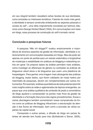 em seu blogroll também ressaltará certas facetas de sua identidade,
como amizades ou interesses temáticos. Falando de modo mais geral,
a identidade é sempre construída sintetizando-se aspectos pessoais e
sociais do self – uma idéia originalmente concebida por teóricos clás­
sicos como George Herbert Mead (1934). Em comunicações com base
em blogs, esse processo de construção do self é tornado visível.



Conclusão e pesquisas futuras

      A pesquisa “Wie ich blogge?!” avaliou empiricamente a impor-
tância de diversos aspectos da gestão de informação, identidade e re-
lacionamento em comunicações baseadas em blogs. Mas ela pode ser
apenas um ponto de partida para um estudo sistemático e longitudinal
de mudanças e estabilidade em práticas de blogging e networking on-
line em geral. Os próprios dados da análise permitem mais análises,
como investigar as diferenças de gênero ou contrastar as práticas de
blogueiros stand alone e de blogueiros que usam uma platafoma de
hospedagem. Para ganhar uma imagem mais abrangente das práticas
de blogging, esses dados, que foram coletados de modo reativo por
intermédio de pesquisas, devem ser complementados por outros ins-
trumentos. Por exemplo, análises quantitativas de rede poderiam permitir
mais insights sobre as redes e aglomerados de tópicos emergentes, ao
passo que uma análise qualitativa de conteúdo de posts e comentários
de blogs ajudaria a compreender os pontos mais finos da gestão de
identidade e a formação discursiva das regras procedimentais. Essas e
outras abordagens também aumentariam nossa compreensão da for-
ma como as práticas de blogging influenciam a estruturação da aten­
ção e dos fluxos de informação, bem como a provisão de várias es­
pécies de capital social.
      Comparada a outros países, a difusão de blogs em países fa-
lantes de alemão tem ficado para trás (Schlobinski e Siever, 2005),


                                  129
 