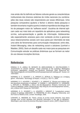 mas ainda não foi definido se fatores culturais gerais ou características
institucionais dos diversos sistemas de mídia nacionais (ou combina-
ções das duas coisas) são responsáveis por essas diferenças. Uma
pesquisa comparativa ajudaria a fechar o abismo desta pesquisa e
também levantaria insights quanto à relativa importância dos blogs den-
tro da paisagem maior do “software social”. Usuários de internet apli-
cam cada vez mais todo um repertório de aplicativos para networking
on-line, auto-apresentação e gestão de informação. Adolescentes
são especialmente ansiosos para criar conteúdo on-line e gerenciar
seus relacionamentos sociais com seus pares por intermédio de toda
uma série de ferramentas para comunicação interpessoal, entre eles,
Instant Messaging, sites de networking social e celulares (Lenhart e
Madden, 2005). Será um desafio cada vez maior para as pesquisas em
Comunicação estudar as práticas dinâmicas que se formam ao redor
do uso dessas inovações técnicas.



Referências
ESMAILI, K. S.; JAMALI, M.; NESHATI, M.; ABOLHASSANI, H.; SOLTAN­ZADEH, Y.
„Experiments on persian weblogs”. Paper presented at the workshop Weblogging
ecosystem: aggregation, analysis and dynamics. Edinburgh, 2006. Disponível em:
http://www.blogpulse.com/www2006­workshop/papers/persian­weblogs.pdf. Acesso em
10/07/2007.

HERRING, S. C.; SCHEIDT, L. A.; WRIGHT, E.; BONUS, S. “Weblogs as a bridging
genre”. Information, Technology, & People, n.18 (22), p. 142­171, 2005.

HERRING, S. C.; KOUPER, I.; SCHEIDT, L. A.; WRIGHT, E. “Women and children last:
the discursive construction of weblogs”. In: GURAK, L.; ANTONIJEVIC, S.; JOHNSON,
L.; RATLIFF, C.; REYMAN, J. (Eds.), Into the Blogosphere. Rhetoric, Community, and
Culture of Weblogs. (2004). Disponível em: http://blog.lib.umn.edu/blogosphere/ women_
and_children.html. Acesso em 10/07/2007.

HERRING, S. C.; SCHEIDT, L. A.; KOUPER, I.; WRIGHT, E. “Longitudinal content
analysis of weblogs: 2003­2004“. In: TREMAYNE, M. (Ed.). Blogging, Citizenship, and
the Future of Media (3­20). London: Routledge, 2006.

LENHART, A., MADDEN, M. “Teens, privacy & on­line social networks: how teens
manage their on-line identities and personal information in the age of MySpace”.
Washington: pew internet & american life project research centre. (2007). Disponível em:



                                     130
 