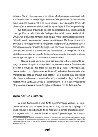 leitores. Como principais características, destacam­se a pessoalidade
e a flexibilidade na composição do conteúdo (posts) e a interatividade
entre o autor (blogueiro) e os seus leitores, por meio dos fóruns de
discussões e de outros meios de interação disponibilizados pelo blog.
      Os blogs que tratam de política se destacam pela pessoalidade
das opiniões e pela idéia de “independência” do autor (Aldé et al.,
2006). Os blogueiros famosos são os que mais obtêm acessos e credi­
bilidade, atraindo um número maior de visitantes. Contudo, tem­se ob­
servado a formação de uma blogosfera independente, inclusive com a
formação de comunidades de blogs, que permitem que os autores des­
conhecidos também aumentem sua visibilidade. Os blogs têm a pos­
sibilidade de se tornarem referências informacionais, trazendo análises
sobre a política para o cotidiano dos seus leitores.
         Dentro desse universo, que compreende o blog enquanto es­
paço de comunicação e ator político, a pesquisa teve a finalidade de
estudar a influência dos blogs no quadro da política contemporânea,
destacando como objetivos específicos: (1) o desenvolvimento de uma
metodologia para a análise dos blogs;1 (2) o estudo das diferentes
abordagens sobre o movimento Cansei por meio dos blogs de Ricardo
Noblat, Mino Carta, Zé Dirceu e “Nariz Gelado”; e (3) a observação dos
blogs como novos espaços de ação política na Era da Informação.



Ação política e internet

     A mídia tradicional é uma fonte de informação vertical, ou seja,
dos emissores para os receptores. As NTICs, por sua vez, agregam a
essa relação a possibilidade de os receptores serem produtores de in­
formações, além de permitirem a interação. É possível ponderar agora
1 A metodologia para análise de blogs de política foi desenvolvida pelo grupo como primeira etapa
dessa pesquisa e apresentada inicialmente no I Compolítica, Salvador, dezembro de 2006, e no
Seminário Internacional El uso de las nuevas tecnologías en la campña electoral brasileña, Madrid,
fevereiro de 2007.



                                          136
 