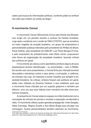 zados para busca de informações políticas, conforme pôde­se verificar
nos sites que medem as visitas de blogs.3



O movimento Cansei

      O movimento Cansei (Movimento Cívico pelo Direito dos Brasilei­
ros) surgiu em um período recente e confuso da história brasileira.
Logo após o acidente com o avião da TAM (17/07/07), que se constituiu
na maior tragédia da aviação brasileira, um grupo de empresários e
personalidades públicas liderados pelo presidente da Phillips do Brasil,
Paulo Zottolo, pelo presidente da OAB­SP, Luiz Flávio Borges D´Urso,
e pelo empresário do entretenimento João Dória Júnior, propuseram
uma forma de organização da sociedade brasileira, tecendo críticas
aos políticos em geral.
      O movimento se colocou como apartidário (embora alguns de seus
idealizadores tenham identificação – ou proximidade – com o PSDB).
De acordo com seus propositores, o Cansei tinha por intenção levantar
discussões e bandeiras contra o caos aéreo, a corrupção, a violência,
as crianças nas ruas, os impostos e outras mazelas que atingem a so­
ciedade brasileira. As críticas, embora fossem aos políticos em geral,
estão mais voltadas ao Governo Federal, o que colaborou para que
o movimento fosse criticado por um suposto golpismo e também por
elitismo, uma vez que seus líderes eram membros da elite sócio­eco­
nômica brasileira.
      A campanha do Cansei adquiriu espaço na mídia tradicional com a
veiculação de notícias em jornais e revistas e exposição na televisão e
rádio. O movimento utilizou quatro garotas­propaganda: Ivete Sangalo,
Hebe Camargo, Regina Duarte e Ana Maria Braga para divulgar sua
mensagem. Outras personalidades também aderiram ao movimento,
3 Os sites que verificam o número de acessos de blogs são: http://www.technorati.com, http://www.
alexa.com, http://www.blogpulse.com e http://www.blogblogs.com.br.



                                          138
 