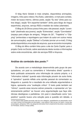 O blog Nariz Gelado é mais simples, disponibiliza animações,
imagens, links para vídeos (YouTube), calendário, e­mail para contato,
motor de busca interno, últimos posts, seção “Eu leio” (links para ou­
tros blogs), seção “Em espanhol também” (links para blogs de língua
espanhola), arquivos, serviço RSS e medidor de visitas (sitemeter).
     O Blog do Zé Dirceu possui links para: site pessoal, seção “Juven­
tude” (destinado aos jovens), seção “Entrevistas”, seção “Convidados”
(espaço para artigos de amigos), “Artigos do Zé”, “Trajetória” e “Clip­
ping” (entrevistas e reportagens que tratam do autor em outros meios
de comunicação), seção “Defesa” e Contato (enviar um e­mail). O blog
ainda disponibiliza uma seção de arquivos, que se encontra incompleta.
     O Blog do Mino contém links para o site da Carta Capital, para o
projeto Carta na Escola, sobre assinaturas desta revista e informações
sobre onde encontrá­las, além de serviços RSS e Arquivos.



Análise do conteúdo dos posts:14

      De acordo com a metodologia desenvolvida pelo grupo de pes­
quisadores, um post ou comentário é “informativo direto” quando o
texto publicado acrescenta uma informação de autoria própria, e é
“informativo indireto” quando esta informação provém de outra fonte;
é “opinativo” quando reflete uma opinião pessoal do comentador ou
blogueiro e, quando for o resultado de uma reflexão argumentativa e
lógica, apresenta uma “avaliação crítica”. O texto pode também ser
“irônico”, quando esse recurso estiver presente, e apresentar um “po­
sicionamento político” se houver uma argumentação que faça refe­
rências ideológicas e partidárias. Um post é classificado como “pro­
positivo“ quando busca uma solução para a questão em debate, e
14 Um mesmo texto poderá acumular mais de uma categoria, possibilitando ao pesquisador reunir
um maior número de dimensões da informação, o que explica o fato de que, às vezes, a soma das
porcentagens ultrapassa 100%. As categorias elencadas foram amplamente discutidas e explicitadas
em Penteado, Santos e Araújo (2006).



                                         150
 