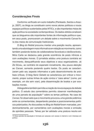 Considerações Finais

      Conforme verificado em outro trabalho (Penteado, Santos e Araú­
jo, 2007), os blogs se constituem como novos atores políticos e novos
espaços políticos sustentados pelas NTICs, e são importantes meios de
ação política na sociedade contemporânea. Os dados obtidos sinalizam
que os blogueiros são importantes fontes de informação política e que,
em seus posts, promoveram um debate sobre o movimento Cansei fo­
ra dos meios de comunicação tradicionais.
      O Blog do Noblat procurou manter uma posição neutra, apresen­
tando uma abordagem mais informativa em relação ao movimento, como
também postando textos de colaboradores favoráveis e desfavoráveis.
Mino Carta se destacou pela grande ocorrência de posts irônicos e
com avaliações morais. O jornalista adotou uma postura contrária ao
movimento, desqualificando seus objetivos e seus organizadores. Já
Zé Dirceu, ao contrário do esperado inicialmente, deu pouca atenção
ao Cansei, somente postando quatro textos. Os posts se caracteri­
zaram pelo seu aspecto informativo e pelo desenvolvimento de aná­
lises críticas. O blog Nariz Gelado se caracterizou por criticar o movi­
mento, propor outras linhas de ação contra o “caos aéreo” (como, por
exemplo, um dia sem voar), pela disseminação de boatos e por ava­
liações morais.
      A blogosfera também permite a criação de novos espaços de debate
político. O estudo dos comentários permitiu observar manifestações
de uma parcela da população15 sobre os temas políticos. No caso do
Cansei, foi observado que o movimento provocou uma grande polêmica
entre os comentaristas, despertando paixões e posicionamentos políti­
cos polarizados. As discussões no Blog do Noblat foram marcadas, pre­
dominantemente, por comentários com avaliações morais e emissão
de opiniões pessoais. Talvez por ter adotado uma postura neutra em

15 Essa parcela da população é formada por pessoas com acesso à internet e com interesse em
política.



                                       156
 