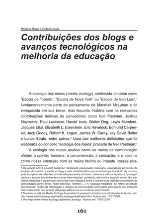 Helaine Rosa e Octávio Islas


Contribuições dos blogs e
avanços tecnológicos na
melhoria da educação


      A ecologia dos meios (media ecology), conhecida também como
“Escola de Toronto”, “Escola de Nova York” ou “Escola de San Luis”,1
fundamentalmente parte do pensamento de Marshall McLuhan e foi
enriquecida em sua breve, mas fecunda, história com as relevantes
contribuições teóricas de pensadores como Neil Postman, Joshua
Meyrowitz, Paul Levinson, Harold Innis, Walter Ong, Lewis Mumford,
Jacques Ellul, Elizabeth L. Eisenstein, Eric Havelock, Edmund Carpen­
ter, Jack Goody, Robert K. Logan, James W. Carey, Jay David Bolter
e Lance Strate, entre outros.2 Uma das melhores definições que foi
elaborada do conceito “ecologia dos meios” procede de Neil Postman:3
     A ecologia dos meios analisa como os meios de comunicação
afetam a opinião humana, a compreensão, a sensação, e o valor; e
como nossa interação com os meios facilita ou impede nossas pos­
1 De acordo com Fernando Gutiérrez, destacado pesquisador mexicano, especialista em temas de
ecologia dos meios, a media ecology é uma metadisciplina que se encarrega do estudo de um con­
junto complexo de relações ou inter­relações entre símbolos, meios e a cultura. A palavra “ecologia”
implica o estudo dos ambientes e suas inter­relações: conteúdo, estrutura e impacto social. Um am­
biente mediático é aquele que deriva das inter­relações entre o homem e as distintas tecnologias de
comunicação como: livros, rádio televisão, internet (...). A “ecologia mediática” se refere ao estudo
das técnicas, modos de informação e códigos de comunicação como parte principal de um ambiente
inter­relacionado que projeta diferentes efeitos em um contexto determinado.
2 Também no site da Media Ecology Association é possível consultar uma útil relação de textos. Ver:
http://www.media­ecology.org/media_ecology/readinglist.html: Acesso em: 10/07/2007.
3 Ver: http://www.media­ecology.org/media_ecology. Acesso em: 10/07/2007.



                                                161
 