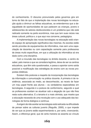 do conhecimento. O discurso pronunciado pelos governos gira em
torno do fato de que a implantação das novas tecnologias na educa­
ção ajuda a diminuir as falhas educativas, se entendermos que a de­
sigualdade de oportunidades de que padecem as crianças, jovens e
adolescentes de setores desfavorecidos é um problema que não está
radicado somente na parte econômica, mas que tem suas raízes nas
áreas cultural, política e, o que aqui nos concerne, pedagógica.
     A implementação das novas tecnologias na educação está crian­
do espaço de apropriação significativa das mesmas. As escolas estão
sendo providas de equipamentos de informática, mas sem uma capa­
citação de docentes ou com capacitação somente para professores
de áreas muito específicas, em que a utilização da informática só era
dada como uma disciplina.
     Com a incursão das tecnologias no âmbito docente, o centro do
saber, pelo menos o que se considera legítimo, deixa de ser os centros
educativos, que têm sido questionados, e passa a apontar como saída
possível a modificação das estratégias de ensino com as novas pro­
postas didáticas.
     Existem três posturas a respeito da incorporação das tecnologias
da informação e comunicação na prática docente. A primeira é de re­
sistência, associada ao medo, ao desconhecido, ao receio de fazer
um mau papel frente aos alunos – os verdadeiros especialistas em
tecnologias. A segunda é a postura de conformismo, segundo a qual
os professores aceitam se atualizar sob a alegação de que não lhes
resta outra alternativa. E a terceira é a mais otimista, que mostra que
a educação necessita de uma revolução com o uso adequado das tec­
nologias de forma dialógica e contínua.
     A origem de não aceitar as tecnologias está radicada na dificuldade
de pensar sobre as culturas juvenis (Reguillo, 2000), o que impede
de ver que os jovens estão experimentando e, por certo, vivenciando.
Assim, a diferença geral, que de certa maneira se assenta ao vínculo


                                  169
 
