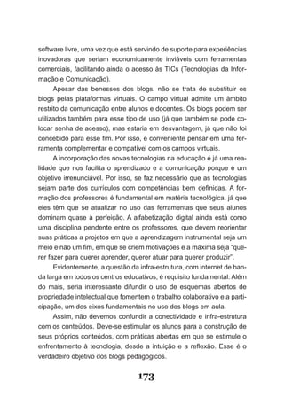 software livre, uma vez que está servindo de suporte para experiências
inovadoras que seriam economicamente inviáveis com ferramentas
comerciais, facilitando ainda o acesso às TICs (Tecnologias da Infor­
mação e Comunicação).
      Apesar das benesses dos blogs, não se trata de substituir os
blogs pelas plataformas virtuais. O campo virtual admite um âmbito
restrito da comunicação entre alunos e docentes. Os blogs podem ser
utilizados também para esse tipo de uso (já que também se pode co­
locar senha de acesso), mas estaria em desvantagem, já que não foi
concebido para esse fim. Por isso, é conveniente pensar em uma fer­
ramenta complementar e compatível com os campos virtuais.
      A incorporação das novas tecnologias na educação é já uma rea­
lidade que nos facilita o aprendizado e a comunicação porque é um
objetivo irrenunciável. Por isso, se faz necessário que as tecnologias
sejam parte dos currículos com competências bem definidas. A for­
mação dos professores é fundamental em matéria tecnológica, já que
eles têm que se atualizar no uso das ferramentas que seus alunos
dominam quase à perfeição. A alfabetização digital ainda está como
uma disciplina pendente entre os professores, que devem reorientar
suas práticas a projetos em que a aprendizagem instrumental seja um
meio e não um fim, em que se criem motivações e a máxima seja “que­
rer fazer para querer aprender, querer atuar para querer produzir”.
      Evidentemente, a questão da infra­estrutura, com internet de ban­
da larga em todos os centros educativos, é requisito fundamental. Além
do mais, seria interessante difundir o uso de esquemas abertos de
propriedade intelectual que fomentem o trabalho colaborativo e a parti­
cipação, um dos eixos fundamentais no uso dos blogs em aula.
      Assim, não devemos confundir a conectividade e infra­estrutura
com os conteúdos. Deve­se estimular os alunos para a construção de
seus próprios conteúdos, com práticas abertas em que se estimule o
enfrentamento à tecnologia, desde a intuição e a reflexão. Esse é o
verdadeiro objetivo dos blogs pedagógicos.


                                  173
 