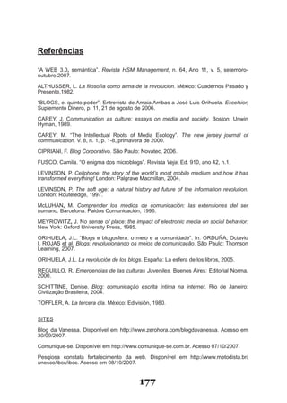 Referências

“A WEB 3.0, semântica”. Revista HSM Management, n. 64, Ano 11, v. 5, setembro­
outubro 2007.

ALTHUSSER, L. La filosofía como arma de la revolución. México: Cuadernos Pasado y
Presente,1982.

“BLOGS, el quinto poder”. Entrevista de Amaia Arribas a José Luis Orihuela. Excelsior,
Suplemento Dinero, p. 11, 21 de agosto de 2006.

CAREY, J. Communication as culture: essays on media and society. Boston: Unwin
Hyman, 1989.

CAREY, M. “The Intellectual Roots of Media Ecology”. The new jersey journal of
communication. V. 8, n. 1, p. 1­8, primavera de 2000.

CIPRIANI, F. Blog Corporativo. São Paulo: Novatec, 2006.

FUSCO, Camila. “O enigma dos microblogs”. Revista Veja, Ed. 910, ano 42, n.1.

LEVINSON, P. Cellphone: the story of the world’s most mobile medium and how it has
transformed everything! London: Palgrave Macmillan, 2004.

LEVINSON, P. The soft age: a natural history ad future of the information revolution.
London: Routeledge, 1997.

McLUHAN, M. Comprender los medios de comunicación: las extensiones del ser
humano. Barcelona: Paidós Comunicación, 1996.

MEYROWITZ, J. No sense of place: the impact of electronic media on social behavior.
New York: Oxford University Press, 1985.

ORIHUELA, J.L. “Blogs e blogosfera: o meio e a comunidade”. In: ORDUÑA, Octavio
I. ROJAS et al. Blogs: revolucionando os meios de comunicação. São Paulo: Thomson
Learning, 2007.

ORIHUELA, J.L. La revolución de los blogs. España: La esfera de los libros, 2005.

REGUILLO, R. Emergencias de las culturas Juveniles. Buenos Aires: Editorial Norma,
2000.

SCHITTINE, Denise. Blog: comunicação escrita íntima na internet. Rio de Janeiro:
Civilização Brasileira, 2004.

TOFFLER, A. La tercera ola. México: Edivisión, 1980.


SITES

Blog da Vanessa. Disponível em http://www.zerohora.com/blogdavanessa. Acesso em
30/09/2007.
Comunique­se. Disponível em http://www.comunique­se.com.br. Acesso 07/10/2007.

Pesqiosa constata fortalecimento da web. Disponível em http://www.metodista.br/
unesco/ibcc/ibcc. Acesso em 08/10/2007.


                                         177
 