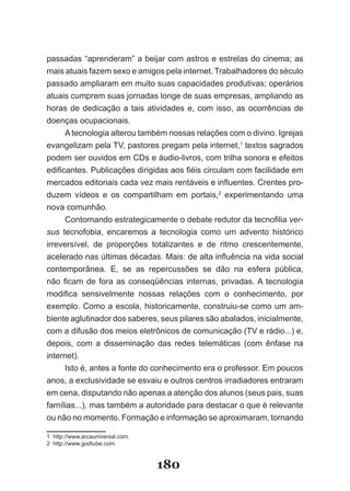 passadas “aprenderam” a beijar com astros e estrelas do cinema; as
mais­atuais­fazem­sexo­e­amigos­pela­internet.­Trabalhadores­do­século­
pas­ ado­ampliaram­em­muito­suas­capacidades­produtivas;­operários­
    s
atuais­cumprem­suas­jornadas­longe­de­suas­empresas,­ampliando­as­
ho­ as­ de­ dedicação­ a­ tais­ atividades­ e,­ com­ isso,­ as­ ocorrências­ de­
  r
  ­
doenças­ocupacionais.
      A­tecnologia­alterou­também­nossas­relações­com­o­divino.­Igrejas­
evangelizam­pela­TV,­pastores­pregam­pela­internet,1 textos sagrados
podem­ser­ouvidos­em­CDs­e­áudio­livros,­com­trilha­sonora­e­efeitos­
edificantes.­Publicações­dirigidas­aos­fiéis­circulam­com­facilidade­em­
mer­ ados­editoriais­cada­vez­mais­rentáveis­e­influentes.­Crentes­pro­
       c
duzem­ vídeos­ e­ os­ compartilham­ em­ portais,2 experimentando uma
nova comunhão.
        Contornando­estrategicamente­o­debate­redutor­da­tecnofilia­ver­
sus­ tecnofobia,­ encaremos­ a­ tecnologia­ como­ um­ advento­ histórico­
irre­ er­ ível,­ de­ proporções­ totalizantes­ e­ de­ ritmo­ crescentemente,­
     v s
     ­ ­
ace­erado­nas­últimas­décadas.­Mais:­de­alta­influência­na­vida­social­
      l
      ­
con­emporânea.­ E,­ se­ as­ repercussões­ se­ dão­ na­ esfera­ pública,­
      t
      ­
não­ ficam­ de­ fora­ as­ conseqüências­ internas,­ privadas.­A­ tecnologia­
mo­ ifica­ sensivelmente­ nossas­ relações­ com­ o­ conhecimento,­ por­
     d
     ­
exemplo.­Como­a­escola,­historicamente,­construiu­se­como­um­am­
biente­aglutinador­dos­saberes,­seus­pilares­são­abalados,­inicialmente,­
com­a­difusão­dos­meios­eletrônicos­de­comunicação­(TV­e­rádio...)­e,­
depois,­ com­ a­ disseminação­ das­ redes­ telemáticas­ (com­ ênfase­ na­
internet).
        Isto­é,­antes­a­fonte­do­conhecimento­era­o­professor.­Em­poucos­
anos,­a­exclusividade­se­esvaiu­e­outros­centros­irradiadores­entraram­
em­cena,­disputando­não­apenas­a­atenção­dos­alunos­(seus­pais,­suas­
fa­ ílias...),­mas­também­a­autoridade­para­destacar­o­que­é­relevante­
   m
   ­
ou­não­no­momento.­Formação­e­informação­se­aproximaram,­tornando­

1­­http://www.arcauniversal.com.
2­­http://www.godtube.com.


                                   180
 