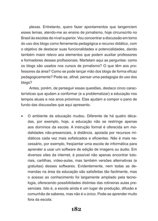 plexas. Entretanto, quero fazer apontamentos que tangenciem
esses temas, atendo-me ao ensino de jornalismo, hoje circunscrito no
Brasil­às­escolas­de­nível­superior.­Vou­concentrar­a­discussão­em­torno­
do uso dos blogs como ferramenta pedagógica e recurso didático, com
o objetivo de destacar suas funcionalidades e potencialidades, dando
também maior relevo aos elementos que podem auxiliar professores
e­for­ adores­desses­profissionais.­Martelam­aqui­as­perguntas:­como­
     m
os­ blogs­ são­ usados­ nos­ cursos­ de­ jornalismo?­ O­ que­ têm­ aos­ pro­
fessores da área? Como­se­pode­lançar­mão­dos­blogs­de­forma­efi­ az­   c
pedagogicamente?­Pode­se,­afinal,­pensar­uma­pedagogia­do­uso­dos­
blogs?
      Antes, porém, de perseguir essas questões, destaco cinco carac-
terísticas que ajudam a conformar (e a problematizar) a educação nos
tempos atuais e nos anos próximos. Elas ajudam a compor o pano de
fundo das discussões que aqui apresento.


•	   O ambiente da educação mudou. Diferente de há quatro déca-
     das, por exemplo, hoje, a educação não se restringe apenas
     aos domínios da escola. A instrução formal é oferecida em mo-
     dalidades não-presenciais, à distância, apoiada por recursos mi-
     di­ ­icos­ cada­ vez­ mais­ sofisticados­ e­ eficientes.­ Não­ é­ mais­ ne­
       át
     cessário, por exemplo, freqüentar uma escola de informática para
     aprender a usar um software de edição de imagens ou áudio. Em
     diversos sites da internet, é possível não apenas encontrar tuto-
     riais, cartilhas, vídeo-aulas, mas também versões alternativas (e
     gratuitas) desses softwares. Evidentemente, nem todas as de-
     mandas na área da educação são satisfeitas tão facilmente, mas
     o acesso ao conhecimento foi largamente ampliado pela tecno-
     logia, oferecendo possibilidades distintas das rotineiras aulas pre-
     senciais. Isto é, a escola ainda é um lugar de produção, difusão e
     comunhão de saberes, mas não é o único. Pode-se aprender muito
     fora da escola;

                                  182
 