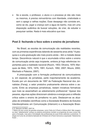 •	   Se­ a­ escola,­ o­ professor,­ o­ aluno­ e­ o­ processo­ já­ não­ são­ mais­
     os­mesmos,­é­preciso­reinventá­los­com­liberdade,­criatividade­e­
     sem­o­apego­a­velhas­noções.­Esse­desapego­não­consiste­em,­
     como­se­diz,­jogar­a­criança­com­a­água­do­banho,­mas­em­uma­
     dis­ osição­ autêntica­ de­ buscar­ soluções,­ de­ criar,­ de­ estudar­ e­
        p
     pes­ uisar­saídas.­Nada­é­mais­educativo­que­isso.
         q



Post 2: fechando o foco sobre o ensino de jornalismo

      No­ Brasil,­ as­ escolas­ de­ comunicação­ são­ realidades­ recentes,­
com­as­primeiras­experiências­datando­de­sessenta­anos­atrás.6 A pes­
quisa­e­a­pós­graduação­são­mais­jovens­ainda­–­têm­a­metade­desse­
tempo. Decorrência natural é que o acumulado crítico sobre o ensino
de­comunicação­ainda­seja­incipiente,­embora­já­haja­referências­im­
portantes­para­a­realidade­nacional­(Rizzini,­1953;­Oliveira,­1970;­Mar­
ques­de­Melo,­1974,­1979,­1991;­Kunsch,­1992,­2007;­Moura,­2002;­
Machado­e­Palacios,­2007).
      A­ preocupação­ com­ a­ formação­ profissional­ de­ comunicadores­
e,­ em­ especial,­ de­ jornalistas,­ parte­ majoritariamente­ da­ academia.­
Ex­ eto­ por­ um­ documento­ de­ 1997­ da­ Federação­ Nacional­ dos­ Jor­
   c
nalistas­ (Fenaj),­ o­ setor­ produtivo­ praticamente­ silencia­ sobre­ o­ as­
sunto.­ Entre­ as­ empresas­ jornalísticas,­ restam­ iniciativas­ formativas­
que­ mais­ se­ assemelham­ ao­ adestramento­ profissional.7 Apesar dos
pesares,­algumas­ações­direcionam­cérebros­e­energia­para­a­refle­ ão­    x
crítica sobre o ensino de jornalismo no país. Destacam­se as atua­
ções­de­entidades­científicas­como­a­Sociedade­Brasileira­de­Estu­ os­    d
Interdisciplinares­ em­ Comunicação­ (Intercom)­ e­ a­Associação­ Brasi­
6­Cf.­Marques­de­Melo,­2007:34.
7­Refiro­me­aos­cursos­de­grandes­empresas,­como­Folha de S.Paulo e Editora Abril.­Não­exagero­
ao­dizer­“adestramento”­porque­os­próprios­promotores­montam­os­programas­de­seus­cursos­não­
para­a­formação,­mas­para­a­formatação­dos­profissionais­às­suas­linhas­editoriais­e­produtivas.­O­
slogan­do­Curso­de­Jornalismo­Aplicado­de­O Estado de S.Paulo menciona a expressão “Adestramos
focas”...


                                               185
 