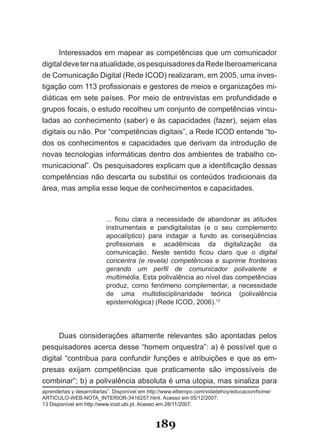 Interessados­em­mapear­as­competências­que­um­comunicador­
digital­deve­ter­na­atualidade,­os­pesquisadores­da­Rede­Iberoamericana­
de­Comunicação­Digital­(Rede­ICOD)­realizaram,­em­2005,­uma­inves­
tigação­com­113­profissionais­e­gestores­de­meios­e­organizações­mi­
diáticas­ em­ sete­ países.­ Por­ meio­ de­ entrevistas­ em­ profundidade­ e­
gru­ os­focais,­o­estudo­recolheu­um­conjunto­de­competências­vincu­
    p
ladas­ao­conhecimento­(saber)­e­às­capacidades­ (fazer),­sejam­elas­
digi­ais­ou­não.­Por­“competências­digitais”,­a­Rede­ICOD­entende­“to­
    t
dos­ os­ conhecimentos­ e­ capacidades­ que­ derivam­ da­ introdução­ de­
novas­tecnologias­informáticas­dentro­dos­ambientes­de­trabalho­co­
municacional”.­Os­pesquisadores­explicam­que­a­identificação­dessas­
competências não descarta ou substitui os conteúdos tradicionais da
área,­mas­amplia­esse­leque­de­conhecimentos­e­capacidades.



                          ...­ ficou­ clara­ a­ necessidade­ de­ abandonar­ as­ atitudes­
                          instrumentais­ e­ pandigitalistas­ (e­ o­ seu­ complemento­
                          apocalíptico)­ para­ indagar­ a­ fundo­ as­ conseqüências­
                          profissionais­ e­ acadêmicas­ da­ digitalização­ da­
                          comunicação.­ Neste­ sentido­ ficou­ claro­ que­ o digital
                          concentra (e revela) competências e suprime fronteiras
                          gerando um perfil de comunicador polivalente e
                          multimédia.­Esta­polivalência­ao­nível­das­competências­
                          produz,­ como­ fenómeno­ complementar,­ a­ necessidade­
                          de­ uma­ multidisciplinaridade­ teórica­ (polivalência­
                          epistemológica)­(Rede­ICOD,­2006).13




       Duas­ considerações­ altamente­ relevantes­ são­ apontadas­ pelos­
pesquisadores­acerca­desse­“homem­orquestra”:­a)­é­possível­que­o­
di­ ital­ “contribua­ para­ confundir­ funções­ e­ atribuições­ e­ que­ as­ em­
  g
presas exijam competências que praticamente são impossíveis de
com­ inar”;­b)­a­polivalência­absoluta­é­uma­utopia,­mas­sinaliza­para­
      b
aprenderlas­y­desarrollarlas”.­Disponível­em­http://www.eltiempo.com/vidadehoy/educacion/home/
ARTICU�O­�EB­NOTA�INTERIOR­3416257.html.­Acesso­em­05/12/2007.
13­Disponível­em­http://www.icod.ubi.pt.­Acesso­em­2�/11/2007.
  ­Disponível­em­http://www.icod.ubi.pt.­Acesso­em­2�/11/2007.



                                              189
 