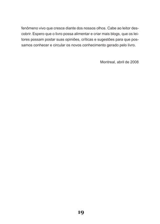 fenômeno vivo que cresce diante dos nossos olhos. Cabe ao leitor des-
cobrir. Espero que o livro possa alimentar e criar mais blogs, que os lei-
tores possam postar suas opiniões, críticas e sugestões para que pos-
samos conhecer e circular os novos conhecimento gerado pelo livro.



                                                 Montreal, abril de 2008




                                   19
 