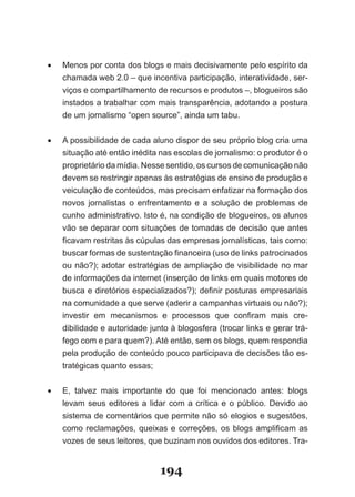 •	   Menos­por­conta­dos­blogs­e­mais­decisivamente­pelo­espírito­da­
     chamada­web­2.0­–­que­incentiva­participação,­interatividade,­ser­
     viços­e­compartilhamento­de­recursos­e­produtos­–,­blogueiros­são­
     instados­a­trabalhar­com­mais­transparência,­adotando­a­postura­
     de­um­jornalismo­“open­source”,­ainda­um­tabu.


•	   A possibilidade de cada aluno dispor de seu próprio blog cria uma
     si­uação­até­então­inédita­nas­escolas­de­jornalismo:­o­produtor­é­o­
        t
     pro­ rietário­da­mídia.­Nesse­sentido,­os­cursos­de­comunicação­não­
           p
     devem­se­restringir­apenas­às­estratégias­de­ensino­de­produção­e­
     vei­ ulação­de­conteúdos,­mas­precisam­enfatizar­na­formação­dos­
          c
     novos­ jornalistas­ o­ enfrentamento­ e­ a­ solução­ de­ problemas­ de­
     cu­ ho­administrativo.­Isto­é,­na­condição­de­blogueiros,­os­alunos­
          n
     vão­se­deparar­com­situações­de­tomadas­de­decisão­que­antes­
     fi­ avam­restritas­às­cúpulas­das­empresas­jornalísticas,­tais­como:­
       c
     buscar­formas­de­sustentação­financeira­(uso­de­links­patrocinados­
     ou­não?);­adotar­estratégias­de­ampliação­de­visibilidade­no­mar­
     de­informações­da­internet­(inserção­de­links­em­quais­motores­de­
     bus­ a­e­diretórios­especializados?);­definir­posturas­empresariais­
           c
     na­co­ unidade­a­que­serve­(aderir­a­campanhas­virtuais­ou­não?);­
             m
     in­ estir­ em­ mecanismos­ e­ processos­ que­ confiram­ mais­ cre­
        v
     dibilidade­e­autoridade­junto­à­blogosfera­(trocar­links­e­gerar­trá­
     fego­com­e­para­quem?).­Até­então,­sem­os­blogs,­quem­respondia­
     pela­produção­de­conteúdo­pouco­participava­de­decisões­tão­es­
     tratégicas quanto essas;


•	   E,­ talvez­ mais­ importante­ do­ que­ foi­ mencionado­ antes:­ blogs­
     levam seus editores a lidar com a crítica e o público. Devido ao
     sis­ema­de­comentários­que­permite­não­só­elogios­e­sugestões,­
        t
     como­ reclamações,­ queixas­ e­ correções,­ os­ blogs­ amplificam­ as­
     vo­ es­de­seus­leitores,­que­buzinam­nos­ouvidos­dos­editores.­Tra­
        z


                                 194
 