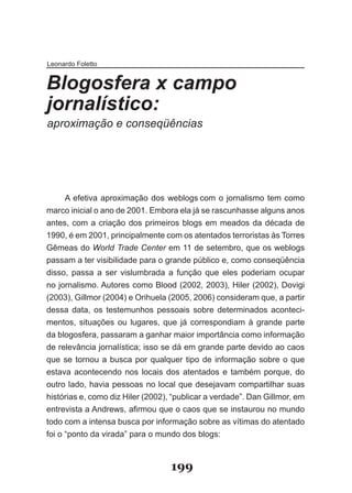 Leonardo Foletto


Blogosfera x campo
jornalístico:
aproximação e conseqüências




      A efetiva aproximação dos weblogs com o jornalismo tem como
marco inicial o ano de 2001. Embora ela já se rascunhasse alguns anos
antes, com a criação dos primeiros blogs em meados da década de
1990, é em 2001, principalmente com os atentados terroristas às Torres
Gêmeas do World Trade Center em 11 de setembro, que os weblogs
passam a ter visibilidade para o grande público e, como conseqüência
disso, passa a ser vislumbrada a função que eles poderiam ocupar
no jornalismo. Autores como Blood (2002, 2003), Hiler (2002), Dovigi
(2003), Gillmor (2004) e Orihuela (2005, 2006) consideram que, a partir
dessa data, os testemunhos pessoais sobre determinados aconteci­
mentos, situações ou lugares, que já correspondiam à grande parte
da blogosfera, passaram a ganhar maior importância como informação
de relevância jornalística; isso se dá em grande parte devido ao caos
que se tornou a busca por qualquer tipo de informação sobre o que
estava acontecendo nos locais dos atentados e também porque, do
outro lado, havia pessoas no local que desejavam compartilhar suas
histórias e, como diz Hiler (2002), “publicar a verdade”. Dan Gillmor, em
en­revista­a­Andrews,­afirmou­que­o­caos­que­se­instaurou­no­mundo­
   t
todo com a intensa busca por informação sobre as vítimas do atentado
foi o “ponto da virada” para o mundo dos blogs:



                                  199
 
