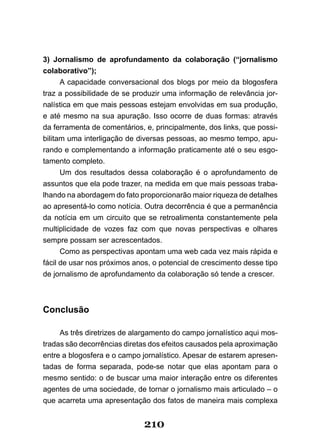 3) Jornalismo de aprofundamento da colaboração (“jornalismo
colaborativo”);
      A capacidade conversacional dos blogs por meio da blogosfera
traz a possibilidade de se produzir uma informação de relevância jor­
nalística em que mais pessoas estejam envolvidas em sua produção,
e até mesmo na sua apuração. Isso ocorre de duas formas: através
da ferramenta de comentários, e, principalmente, dos links, que possi­
bilitam uma interligação de diversas pessoas, ao mesmo tempo, apu­
rando e complementando a informação praticamente até o seu esgo­
tamento completo.
      Um­ dos­ resultados­ dessa­ colaboração­ é­ o­ aprofundamento­ de­
assuntos que ela pode trazer, na medida em que mais pessoas traba­
lhando na abordagem do fato proporcionarão maior riqueza de detalhes
ao apresentá­lo como notícia. Outra decorrência é que a permanência
da notícia em um circuito que se retroalimenta constantemente pela
multiplicidade de vozes faz com que novas perspectivas e olhares
sempre possam ser acrescentados.
      Como as perspectivas apontam uma web cada vez mais rápida e
fácil de usar nos próximos anos, o potencial de crescimento desse tipo
de jornalismo de aprofundamento da colaboração só tende a crescer.



Conclusão

     As três diretrizes de alargamento do campo jornalístico aqui mos­
tradas são decorrências diretas dos efeitos causados pela aproximação
entre a blogosfera e o campo jornalístico. Apesar de estarem apresen­
tadas de forma separada, pode­se notar que elas apontam para o
mesmo sentido: o de buscar uma maior interação entre os diferentes
agentes de uma sociedade, de tornar o jornalismo mais articulado – o
que acarreta uma apresentação dos fatos de maneira mais complexa


                              210
 