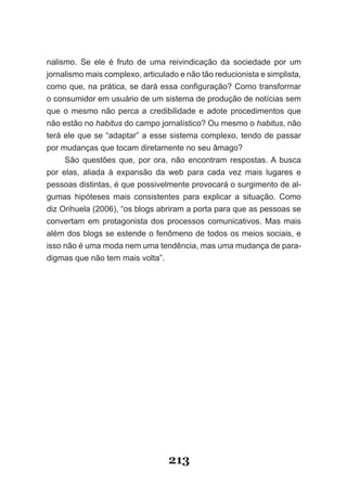 nalismo. Se ele é fruto de uma reivindicação da sociedade por um
jornalismo mais complexo, articulado e não tão reducionista e simplista,
como­que,­na­prática,­se­dará­essa­configuração?­Como­transformar­
o consumidor em usuário de um sistema de produção de notícias sem
que o mesmo não perca a credibilidade e adote procedimentos que
não estão no habitus do campo jornalístico? Ou mesmo o habitus, não
terá ele que se “adaptar” a esse sistema complexo, tendo de passar
por mudanças que tocam diretamente no seu âmago?
     São questões que, por ora, não encontram respostas. A busca
por elas, aliada à expansão da web para cada vez mais lugares e
pessoas distintas, é que possivelmente provocará o surgimento de al­
gumas hipóteses mais consistentes para explicar a situação. Como
diz Orihuela (2006), “os blogs abriram a porta para que as pessoas se
convertam em protagonista dos processos comunicativos. Mas mais
além dos blogs se estende o fenômeno de todos os meios sociais, e
isso não é uma moda nem uma tendência, mas uma mudança de para­
digmas que não tem mais volta”.




                                  213
 