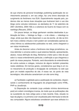do que chama de personal knowledge publishing (publicação de co­
nhecimento pessoal) e, em seu artigo, faz uma breve descrição do
surgimento do fenômeno nos EUA. Especialmente naquele país, po­
demos citar ao menos duas situações que ilustraram bem o uso dos
blogs como veículos noticiosos: os atentados de 11 de setembro de
2001 (Schittine, 2004:158) e a cobertura da Guerra do Iraque com os
warblogs (Recuero, 2003).
      Em pouco tempo, os blogs ganharam versões destinadas à pu­
blicação de fotos — fotologs ou flogs — e de vídeos — videologs ou
vlogs, ainda que eles não dispensem o uso da escrita. Já não se limi­
tam mais a diários virtuais e nem podem ser considerados apenas es­
critos íntimos ou adolescentes publicados na web, como chegaram a
ser vistos inicialmente.
      Antes de discorrer sobre o fenômeno dos blogs jornalísticos, va­
mos delimitar o universo sobre o qual estamos falando, apresentando,
abaixo, nossa definição de blog. Alertamos o leitor para o fato de que
este é o nosso entendimento particular, a definição a que chegamos a
partir da nossa pesquisa. Portanto, será discordante do entendimento
de outros autores e colegas, inclusive de alguns também presentes
nesta coletânea. Em termos gerais, consideramos que blog é um no­
vo mecanismo de produção e divulgação de conteúdos na web que
gera um modelo específico de site. A nosso ver, do ponto de vista
tecnológico, três atributos caracterizam um site como blog:


     a) Facilidade e agilidade para a publicação de conteúdos, dispen­
sando o conhecimento de linguagens de programação como HTML,
PHP ou JavaScript;
     b) Disposição do conteúdo (cuja unidade mínima denomina­se
post) em ordem cronológica inversa, de modo que as publicações vão
se sucedendo da mais antiga para a mais recente. Esta, situada no
topo da página, é a primeira a ser visualizada pelo internauta na tela de
seu computador. Alguns estudiosos consideram que esse atributo é o


                                   219
 