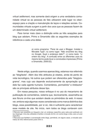 virtual settlement, mas somente dará origem a uma verdadeira comu­
nidade virtual se as pessoas de fato utilizarem este lugar no ciber­
espaço para a criação e manutenção de laços e relações sociais. Co­
munidades virtuais surgem a partir dos usos que as pessoas fazem de
um determinado virtual settlement.
      Para tornar mais clara a distinção entre as três acepções para
blog que adotam, Primo e Smaniotto dão os seguintes exemplos de
referência a cada uma delas:



                            a) como programa: “Parei de usar o Blogger. Instalei o
                            Movable Type”; b) como lugar: “Não encontrei teu blog
                            no Google. Qual o endereço dele?”; c) como texto: “Li
                            ontem teu blog”. A confusão entre os diferentes usos do
                            mesmo termo pode levar a conclusões imprecisas (Primo
                            e Smaniotto, 2006:02).




      Neste artigo, quando usarmos apenas blog, estamos nos referindo
ao “blog/texto”. Além dos três atributos já citados, ainda do ponto de
vista tecnológico, há outros que podem ser oferecidos pelo “blog/pro­
grama”, mas cujo uso depende exclusivamente da apropriação que
dele faz cada agente humano. Comentários, permalinks3 e linkbacks4
são os principais atributos desse tipo.
      Em nossa pesquisa, nosso enfoque é no uso do mecanismo de
publicação de comentários, sistema que, tecnicamente, assemelha­se
aos fóruns on­line que existem desde os primórdios da web. A nosso
ver, embora seja algumas vezes considerada como marca distintiva dos
blogs, essa possibilidade, por si só, não é suficiente para caracterizar
esse modelo de site. No início, nem todos os blogs contavam com
3 Recurso que possibilita ao blogueiro criar um endereço específico para cada post publicado em
seu blog/lugar. Uma das utilidades é facilitar a inclusão de link, em outros blogs e sites, para um post
específico.
4 Recursos que facilitam a conversação entre blogs, permitindo, em alguns casos, a inclusão auto­
mática de links referenciando posts entre si.



                                                 221
 