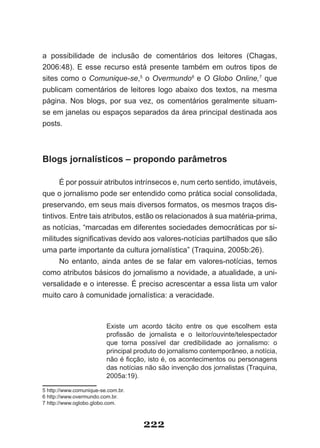 a possibilidade de inclusão de comentários dos leitores (Chagas,
2006:48). E esse recurso está presente também em outros tipos de
sites como o Comunique-se,5 o Overmundo6 e O Globo Online,7 que
publicam comentários de leitores logo abaixo dos textos, na mesma
página. Nos blogs, por sua vez, os comentários geralmente situam­
se em janelas ou espaços separados da área principal destinada aos
posts.



Blogs jornalísticos – propondo parâmetros

      É por possuir atributos intrínsecos e, num certo sentido, imutáveis,
que o jornalismo pode ser entendido como prática social consolidada,
preservando, em seus mais diversos formatos, os mesmos traços dis­
tintivos. Entre tais atributos, estão os relacionados à sua matéria­prima,
as notícias, “marcadas em diferentes sociedades democráticas por si­
militudes significativas devido aos valores­notícias partilhados que são
uma parte importante da cultura jornalística” (Traquina, 2005b:26).
      No entanto, ainda antes de se falar em valores­notícias, temos
como atributos básicos do jornalismo a novidade, a atualidade, a uni­
versalidade e o interesse. É preciso acrescentar a essa lista um valor
muito caro à comunidade jornalística: a veracidade.



                         Existe um acordo tácito entre os que escolhem esta
                         profissão de jornalista e o leitor/ouvinte/telespectador
                         que torna possível dar credibilidade ao jornalismo: o
                         principal produto do jornalismo contemporâneo, a notícia,
                         não é ficção, isto é, os acontecimentos ou personagens
                         das notícias não são invenção dos jornalistas (Traquina,
                         2005a:19).

5 http://www.comunique­se.com.br.
6 http://www.overmundo.com.br.
7 http://www.oglobo.globo.com.



                                     222
 