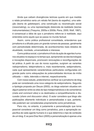 Ainda que caibam divergências teóricas quanto em que medida
o relato jornalístico seria um retrato fiel (teoria do espelho), uma sele­
ção (teoria do gatekeeper), uma construção ou reconstrução social
(newsmaking), ou uma representação distorcida da realidade (teorias
instrumentalistas) (Traquina, 2005a e 2005b; Pena, 2005; Wolf, 1987),
é consensual a idéia de que o jornalismo refere­se à realidade, aqui
entendida como aquilo que se passa no mundo factual.
      Assim, como prática profissional consolidada, entendemos que
jornalismo é a difusão para um grande número de pessoas, geralmente
com periodicidade determinada, de acontecimentos reais dotados de
atualidade, novidade, universalidade e interesse.
      Como prática social, o jornalismo é fruto da ação de agentes huma­
nos situados no espaço e no tempo que, apropriando­se das tecnologias
e inovações disponíveis, promovem renovações e reconfigurações de
tal prática. A partir do uso de novos suportes, surgiram as variantes
radiojornalismo, telejornalismo e, mais recentemente, webjornalismo,
cada qual apresentando características particulares configuradas em
grande parte como adequações às potencialidades técnicas da mídia
utilizada — rádio, televisão e internet, respectivamente.
      Com nosso estudo, pretendíamos verificar se o jornalismo de blog
pode ser considerado uma nova categoria de webjornalismo. Segundo
a tipologia proposta por Deuze (2002), os blogs estariam situados em
algum patamar entre os sites do tipo metajornalísticos e de comentários
(meta and comment sites) e os destinados a compartilhamento e dis­
cussão (share and discussion sites). O autor considera que blogs são
publicações altamente individuais e personalizadas e que, portanto,
não poderiam ser consideradas propriamente como jornalísticas.
      Para nós, no entanto, é justamente a personalização que torna
possível considerar um blog como jornalístico, pois a apropriação es­
pecífica de cada agente humano é o que determina o tipo de conteúdo
de um blog. E se para Díaz Noci (2005) a personalização é apenas uma


                                   223
 